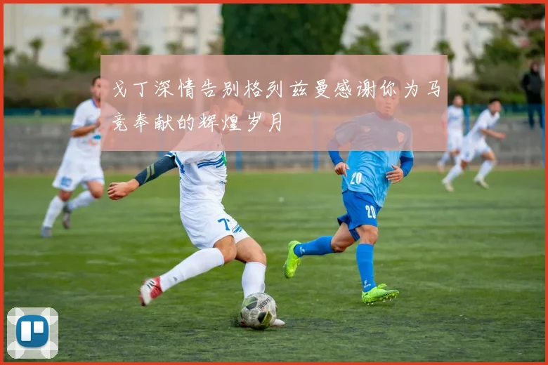 戈丁深情告别格列兹曼感谢你为马竞奉献的辉煌岁月