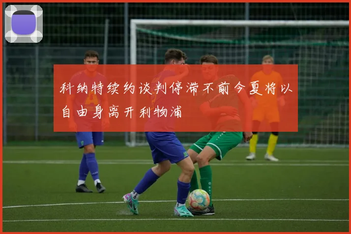 科纳特续约谈判停滞不前今夏将以自由身离开利物浦