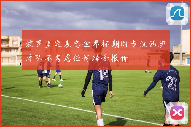 波罗坚定表态世界杯期间专注西班牙队不考虑任何转会报价