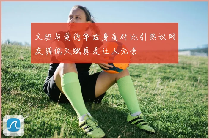 文班与爱德华兹身高对比引热议网友调侃天赋真是让人无奈