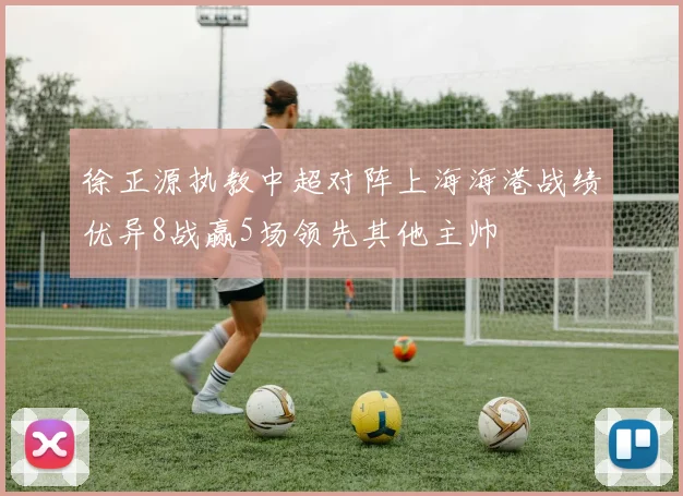 徐正源执教中超对阵上海海港战绩优异8战赢5场领先其他主帅
