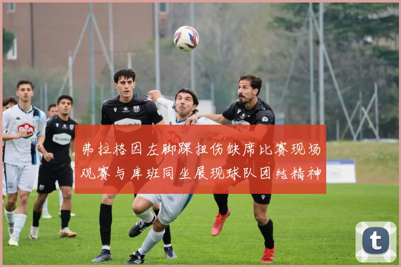 弗拉格因左脚踝扭伤缺席比赛现场观赛与库班同坐展现球队团结精神