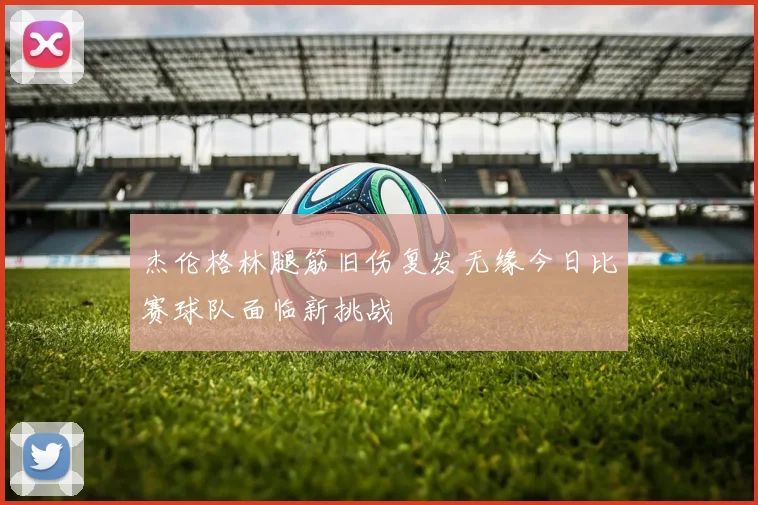杰伦格林腿筋旧伤复发无缘今日比赛球队面临新挑战