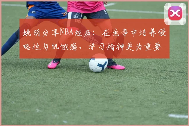 姚明分享NBA经历：在竞争中培养侵略性与饥饿感，学习精神更为重要