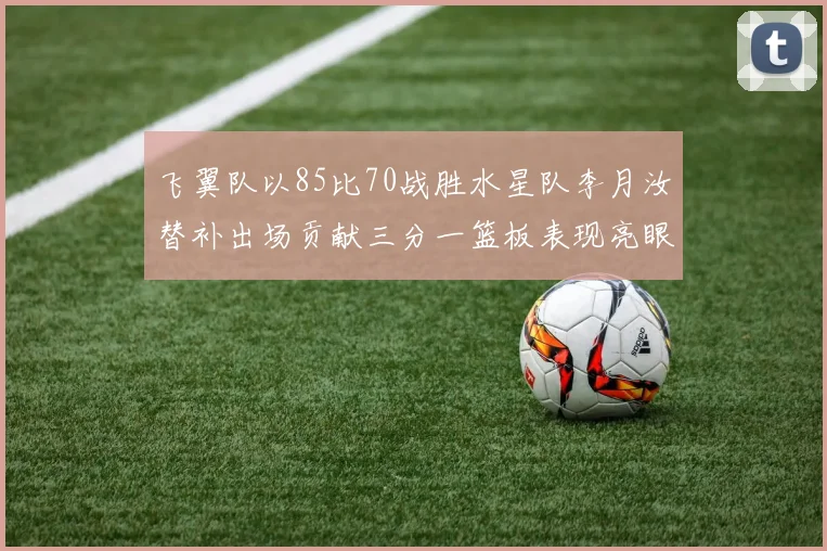 飞翼队以85比70战胜水星队李月汝替补出场贡献三分一篮板表现亮眼