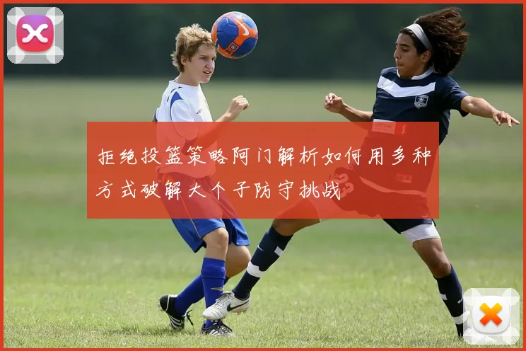 拒绝投篮策略阿门解析如何用多种方式破解大个子防守挑战