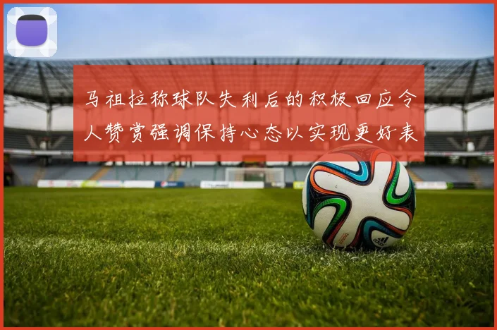 马祖拉称球队失利后的积极回应令人赞赏强调保持心态以实现更好表现
