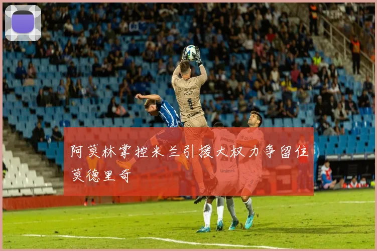 阿莫林掌控米兰引援大权力争留住莫德里奇