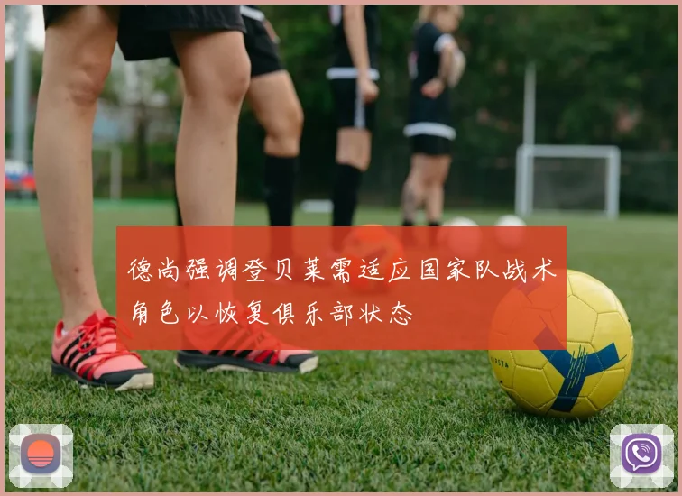 德尚强调登贝莱需适应国家队战术角色以恢复俱乐部状态