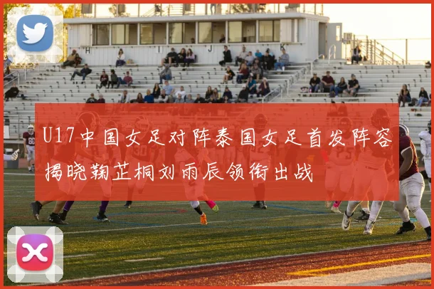 U17中国女足对阵泰国女足首发阵容揭晓鞠芷桐刘雨辰领衔出战
