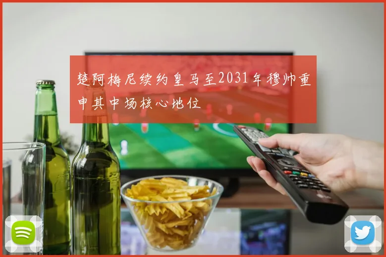 楚阿梅尼续约皇马至2031年穆帅重申其中场核心地位
