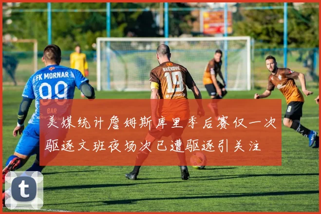 美媒统计詹姆斯库里季后赛仅一次驱逐文班夜场次已遭驱逐引关注