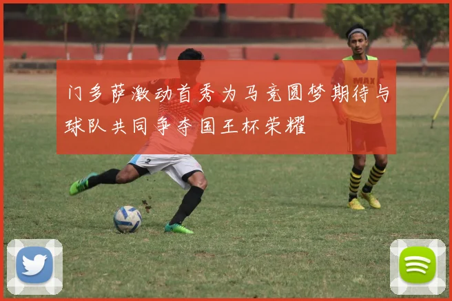 门多萨激动首秀为马竞圆梦期待与球队共同争夺国王杯荣耀