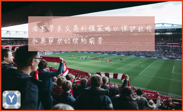 活塞寻求交易补强策略以保护杜伦和奥萨尔的续约前景