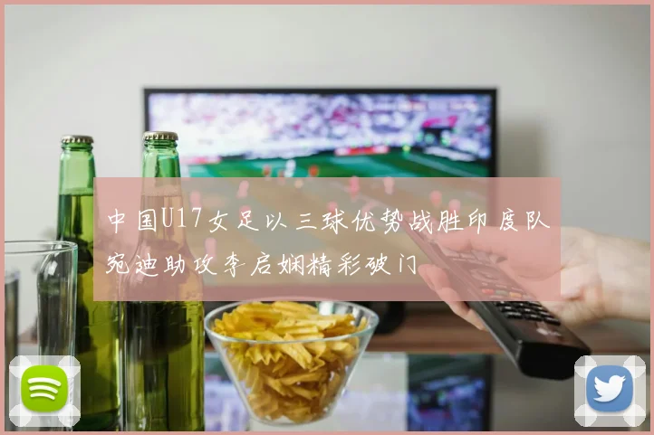 中国U17女足以三球优势战胜印度队宛迪助攻李启娴精彩破门