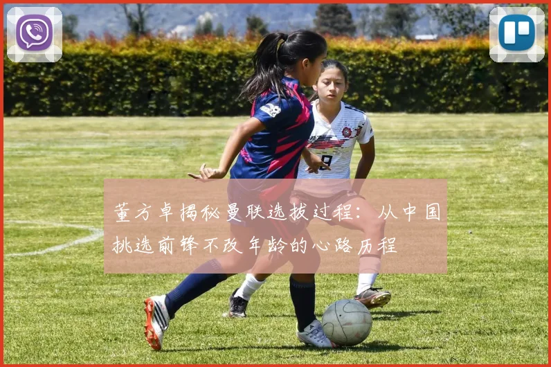 董方卓揭秘曼联选拔过程：从中国挑选前锋不改年龄的心路历程