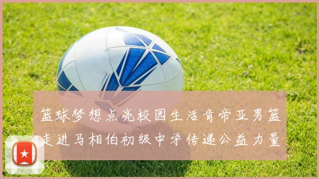 篮球梦想点亮校园生活肯帝亚男篮走进马相伯初级中学传递公益力量
