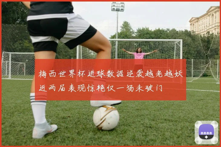 梅西世界杯进球数据逆袭越老越妖近两届表现惊艳仅一场未破门